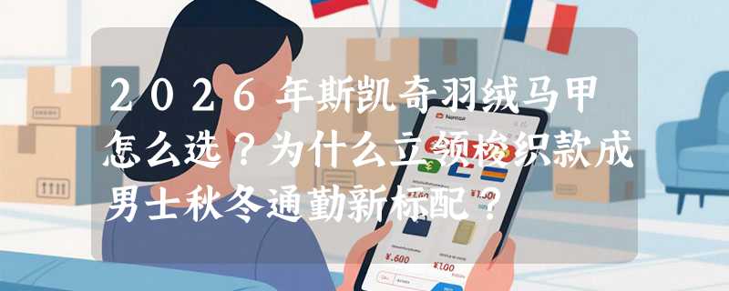 2026年斯凯奇羽绒马甲怎么选？为什么立领梭织款成男士秋冬通勤新标配？