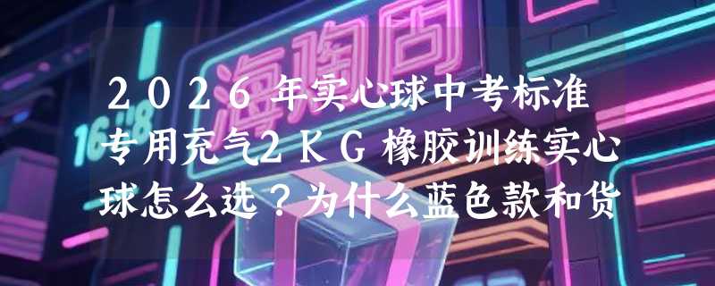 2026年实心球中考标准专用充气2KG橡胶训练实心球怎么选？为什么蓝色款和货号LYD_26成新考点关注点？