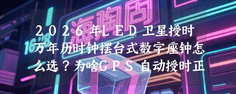 2026年LED卫星授时万年历时钟摆台式数字座钟怎么选？为啥GPS自动授时正成客厅大屏钟新基准？