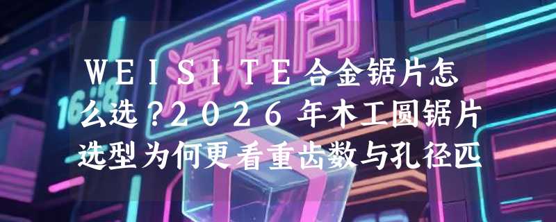 WEISITE合金锯片怎么选？2026年木工圆锯片选型为何更看重齿数与孔径匹配？