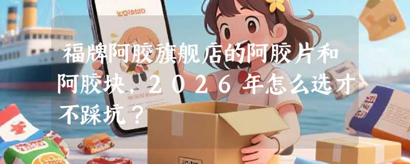 福牌阿胶旗舰店的阿胶片和阿胶块，2026年怎么选才不踩坑？