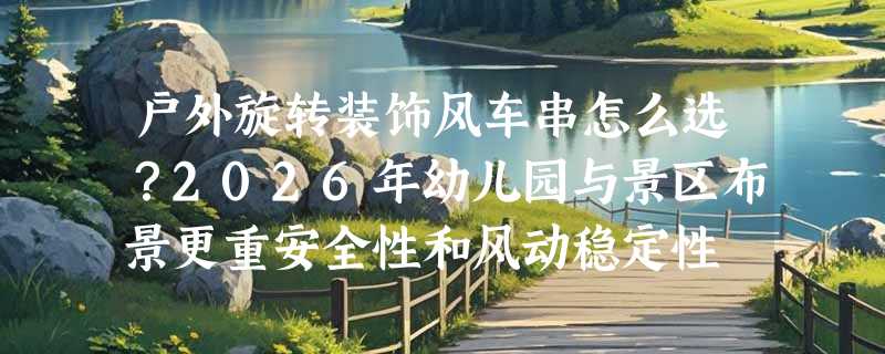 户外旋转装饰风车串怎么选？2026年幼儿园与景区布景更重安全性和风动稳定性