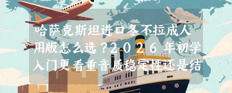 哈萨克斯坦进口冬不拉成人用版怎么选？2026年初学入门更看重音质稳定性还是结构适配性？