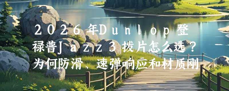 2026年Dunlop登禄普Jazz3拨片怎么选？为何防滑、速弹响应和材质刚性成新关注焦点？