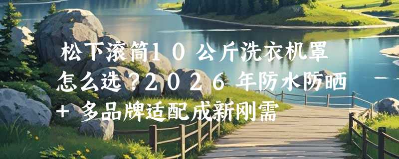 松下滚筒10公斤洗衣机罩怎么选？2026年防水防晒+多品牌适配成新刚需