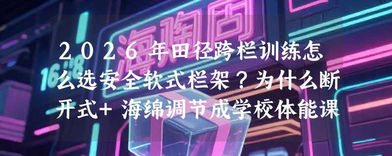 2026年田径跨栏训练怎么选安全软式栏架？为什么断开式+海绵调节成学校体能课新标配？