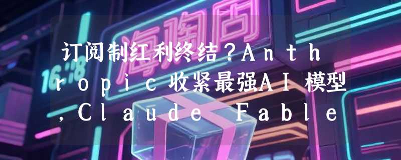 订阅制红利终结？Anthropic收紧最强AI模型，Claude Fable5 将按量计费