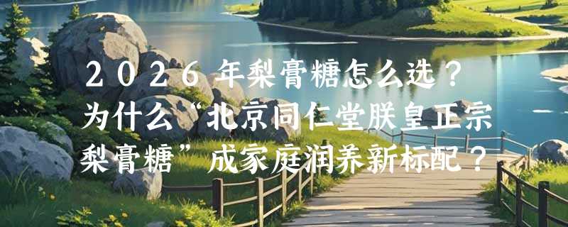 2026年梨膏糖怎么选？为什么“北京同仁堂朕皇正宗梨膏糖”成家庭润养新标配？