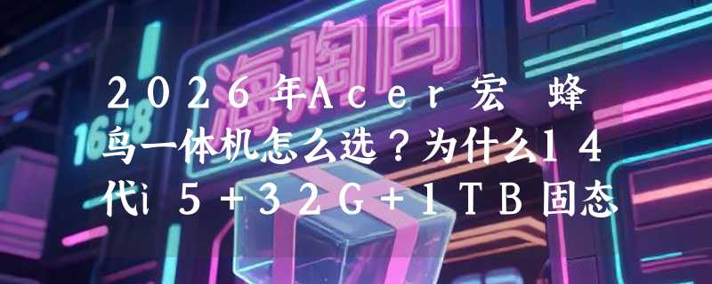 2026年Acer宏碁蜂鸟一体机怎么选？为什么14代i5+32G+1TB固态正成办公新基准？