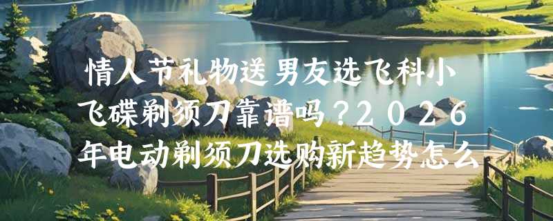 情人节礼物送男友选飞科小飞碟剃须刀靠谱吗？2026年电动剃须刀选购新趋势怎么看？