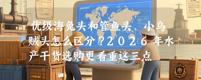 优级海兔头和管鱼头、小乌贼头怎么区分？2026年水产干货选购更看重这三点