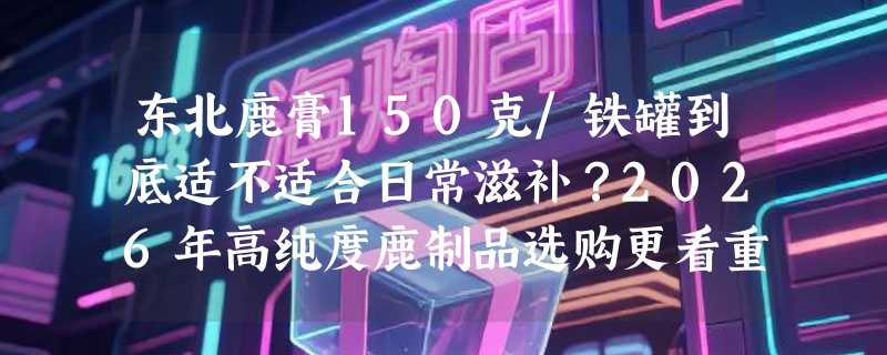 东北鹿膏150克/铁罐到底适不适合日常滋补？2026年高纯度鹿制品选购更看重这三点