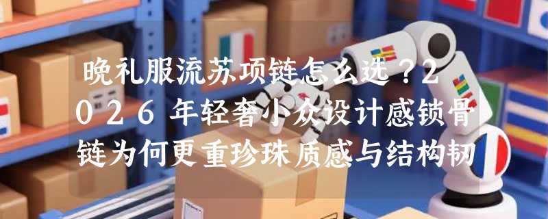 晚礼服流苏项链怎么选？2026年轻奢小众设计感锁骨链为何更重珍珠质感与结构韧性？
