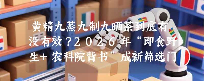 黄精九蒸九制九晒茶到底有没有效？2026年“即食野生+农科院背书”成新筛选门槛