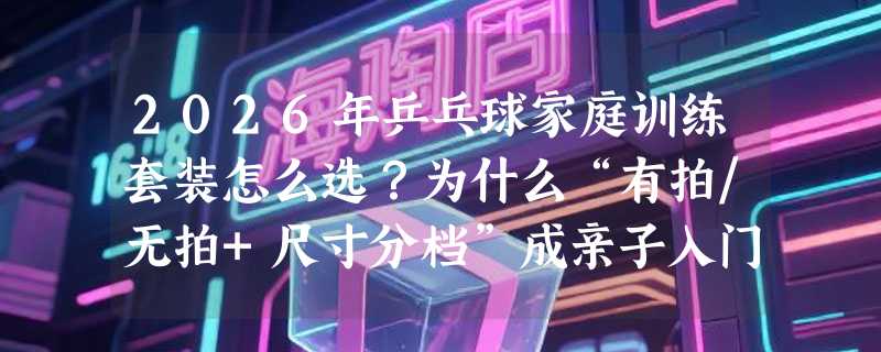 2026年乒乓球家庭训练套装怎么选？为什么“有拍/无拍+尺寸分档”成亲子入门新标配？
