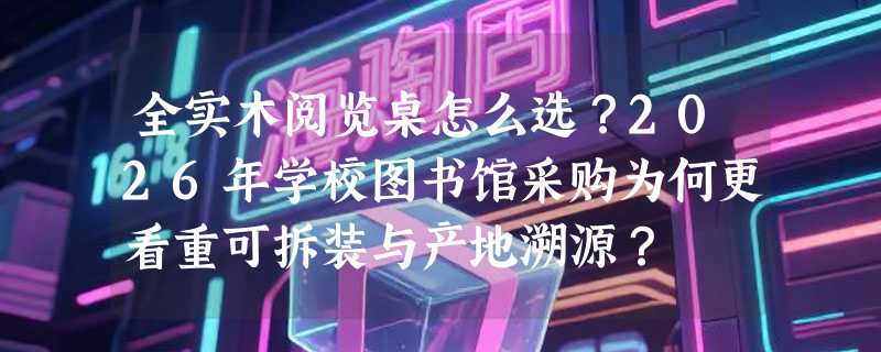 全实木阅览桌怎么选？2026年学校图书馆采购为何更看重可拆装与产地溯源？