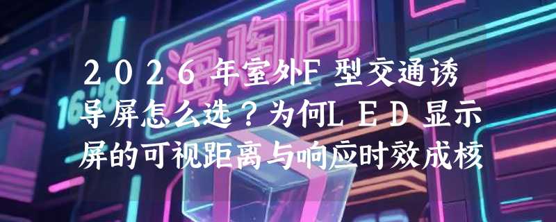 2026年室外F型交通诱导屏怎么选？为何LED显示屏的可视距离与响应时效成核心门槛？