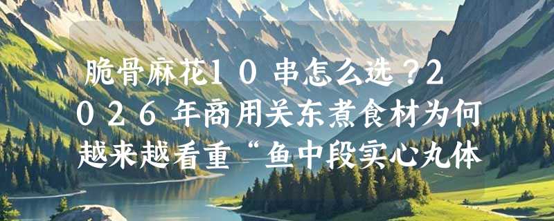 脆骨麻花10串怎么选？2026年商用关东煮食材为何越来越看重“鱼中段实心丸体”？
