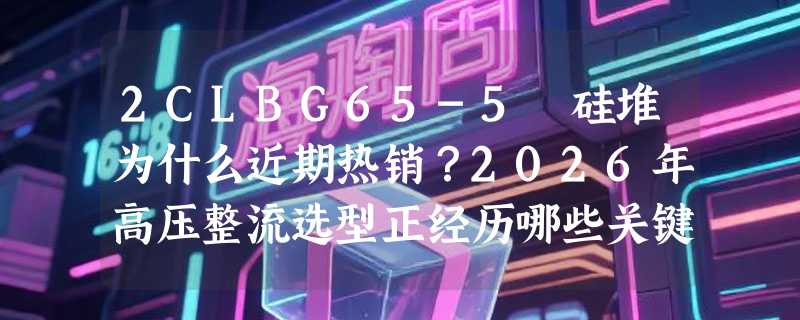 2CLBG65-5 硅堆为什么近期热销？2026年高压整流选型正经历哪些关键转向？