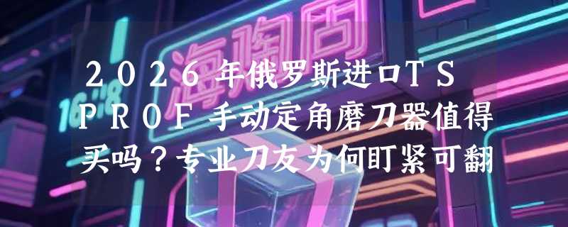 2026年俄罗斯进口TSPROF手动定角磨刀器值得买吗？专业刀友为何盯紧可翻转夹头与便携结构？