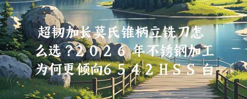 超韧加长莫氏锥柄立铣刀怎么选？2026年不锈钢加工为何更倾向6542HSS白钢粗齿三刃设计？