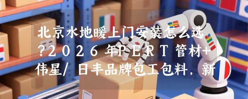 北京水地暖上门安装怎么选？2026年PERT管材+伟星/日丰品牌包工包料，新房老房改造关键看哪几项？
