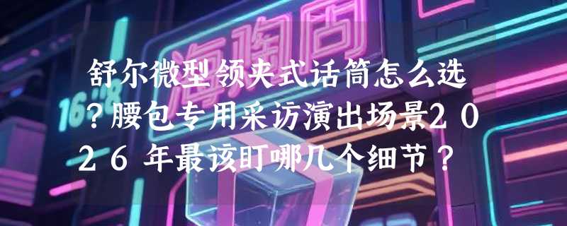 舒尔微型领夹式话筒怎么选？腰包专用采访演出场景2026年最该盯哪几个细节？