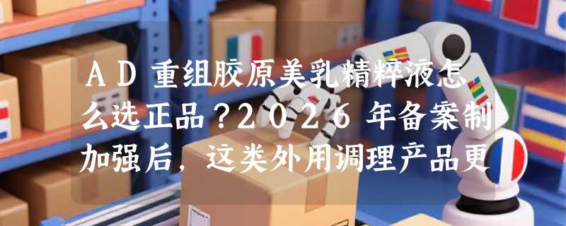 AD重组胶原美乳精粹液怎么选正品？2026年备案制加强后，这类外用调理产品更需盯紧这三证