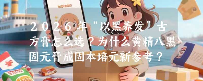 2026年“以黑养发”古方膏怎么选？为什么黄精八黑固元膏成固本培元新参考？