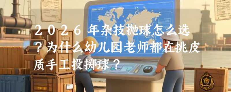 2026年杂技抛球怎么选？为什么幼儿园老师都在挑皮质手工投掷球？