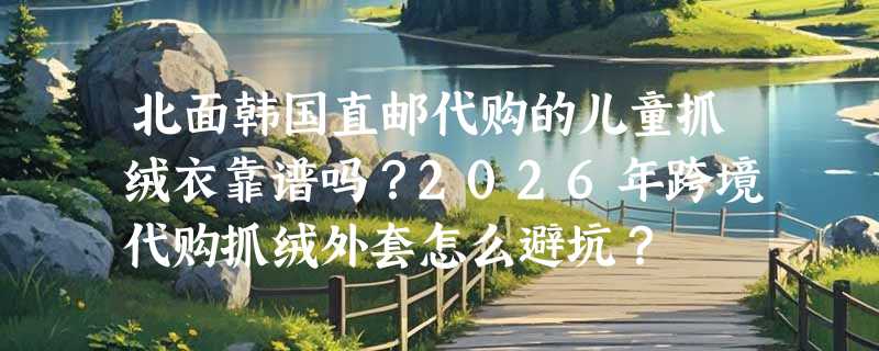 北面韩国直邮代购的儿童抓绒衣靠谱吗？2026年跨境代购抓绒外套怎么避坑？