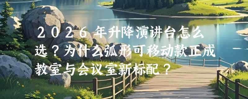 2026年升降演讲台怎么选？为什么弧形可移动款正成教室与会议室新标配？