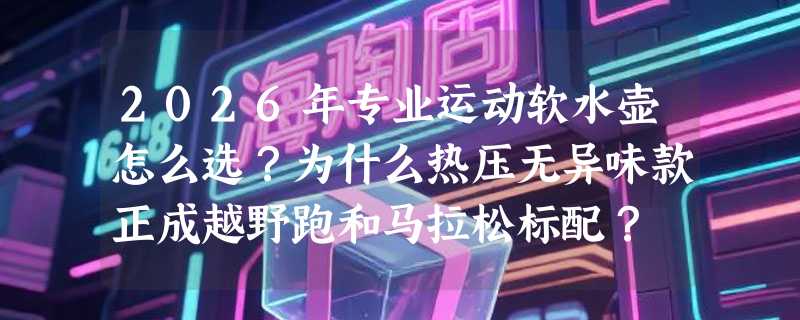 2026年专业运动软水壶怎么选？为什么热压无异味款正成越野跑和马拉松标配？