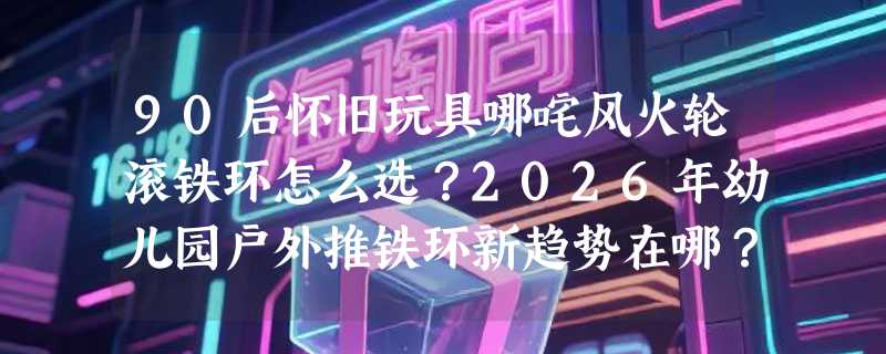90后怀旧玩具哪咤风火轮滚铁环怎么选？2026年幼儿园户外推铁环新趋势在哪？