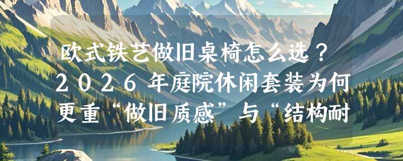 欧式铁艺做旧桌椅怎么选？2026年庭院休闲套装为何更重“做旧质感”与“结构耐候性”？