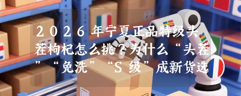 2026年宁夏正品特级头茬枸杞怎么挑？为什么“头茬”“免洗”“S级”成新货选购关键？