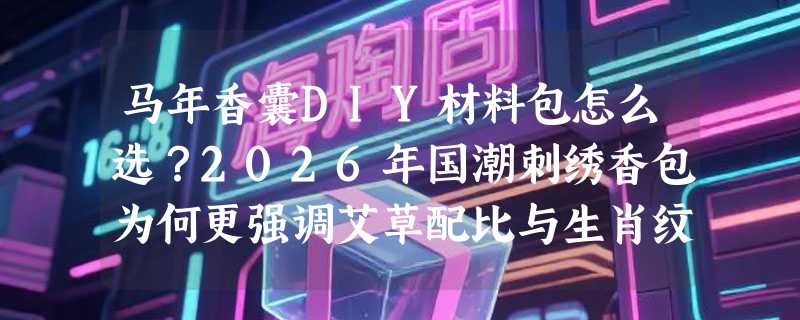 马年香囊DIY材料包怎么选？2026年国潮刺绣香包为何更强调艾草配比与生肖纹样合规性？