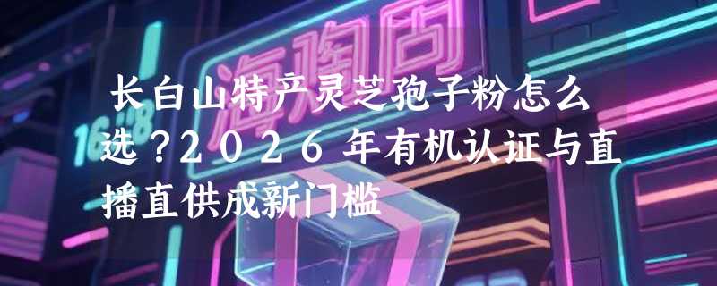 长白山特产灵芝孢子粉怎么选？2026年有机认证与直播直供成新门槛