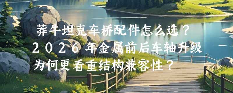 莽牛坦克车桥配件怎么选？2026年金属前后车轴升级为何更看重结构兼容性？