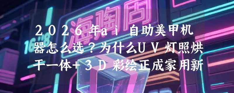 2026年ai自助美甲机器怎么选？为什么UV灯照烘干一体+3D彩绘正成家用新基准？