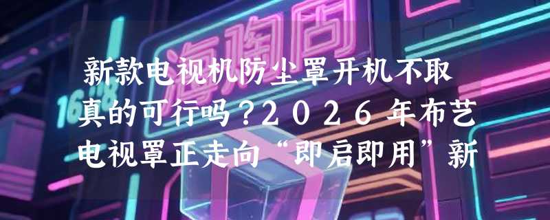 新款电视机防尘罩开机不取真的可行吗？2026年布艺电视罩正走向“即启即用”新标准