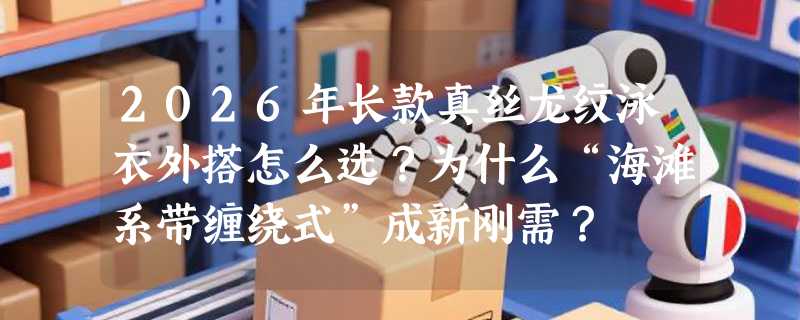 2026年长款真丝龙纹泳衣外搭怎么选？为什么“海滩系带缠绕式”成新刚需？