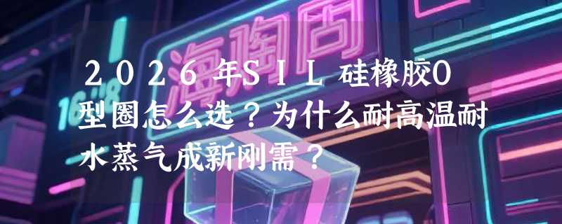 2026年SIL硅橡胶O型圈怎么选？为什么耐高温耐水蒸气成新刚需？