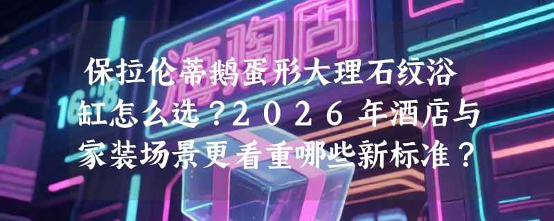 保拉伦蒂鹅蛋形大理石纹浴缸怎么选？2026年酒店与家装场景更看重哪些新标准？