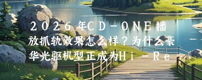 2026年CD-ONE播放抓轨效果怎么样？为什么豪华光驱机型正成为Hi-Res抓轨新基准？