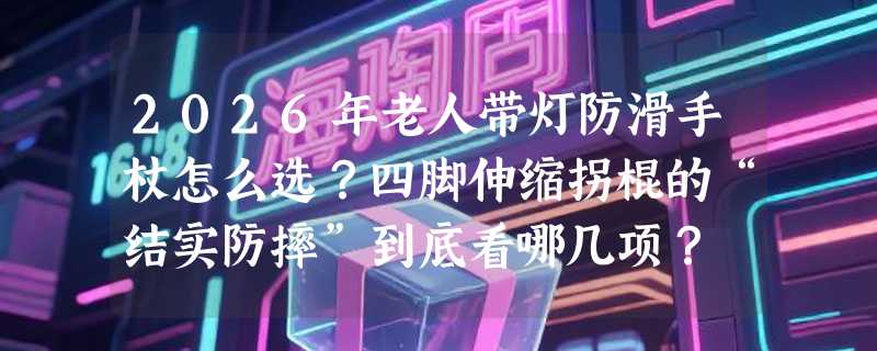 2026年老人带灯防滑手杖怎么选？四脚伸缩拐棍的“结实防摔”到底看哪几项？