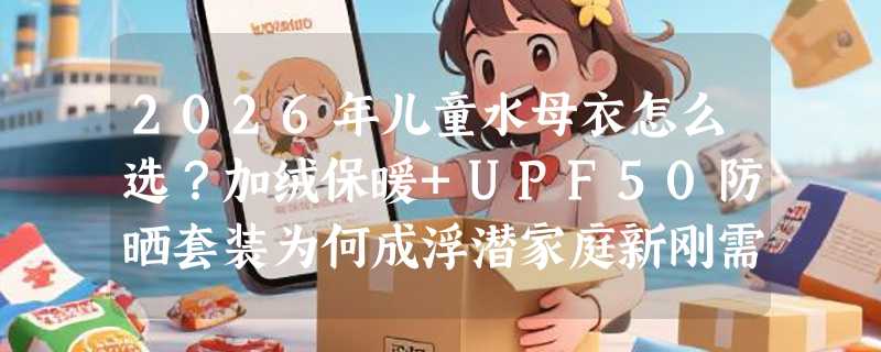 2026年儿童水母衣怎么选？加绒保暖+UPF50防晒套装为何成浮潜家庭新刚需？