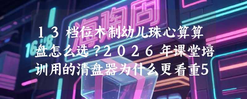 13档位木制幼儿珠心算算盘怎么选？2026年课堂培训用的清盘器为什么更看重5珠结构和实木边框？