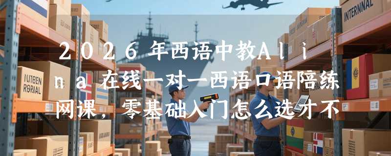 2026年西语中教Alina在线一对一西语口语陪练网课，零基础入门怎么选才不踩坑？