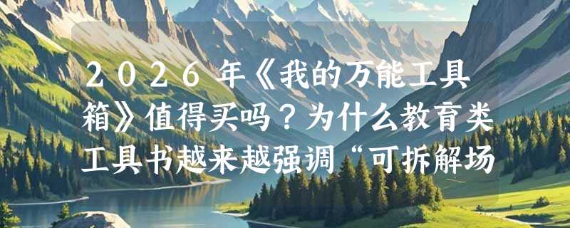 2026年《我的万能工具箱》值得买吗？为什么教育类工具书越来越强调“可拆解场景”？